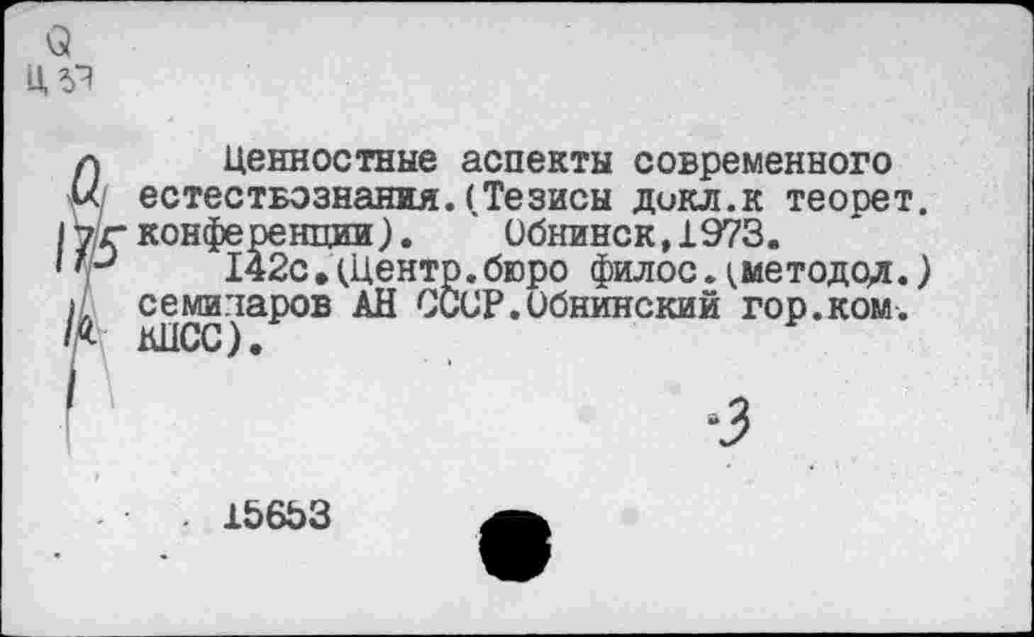 ﻿о
Ц5Я
Ценностные аспекты современного естествознания.(Тезисы докл.к теорет. конференции). Обнинск,1973.
142с •(Центр.бюро филос.(методод.) семинаров АН СССР.Обнинский гор.ком. КПСС).
. 156ЬЗ